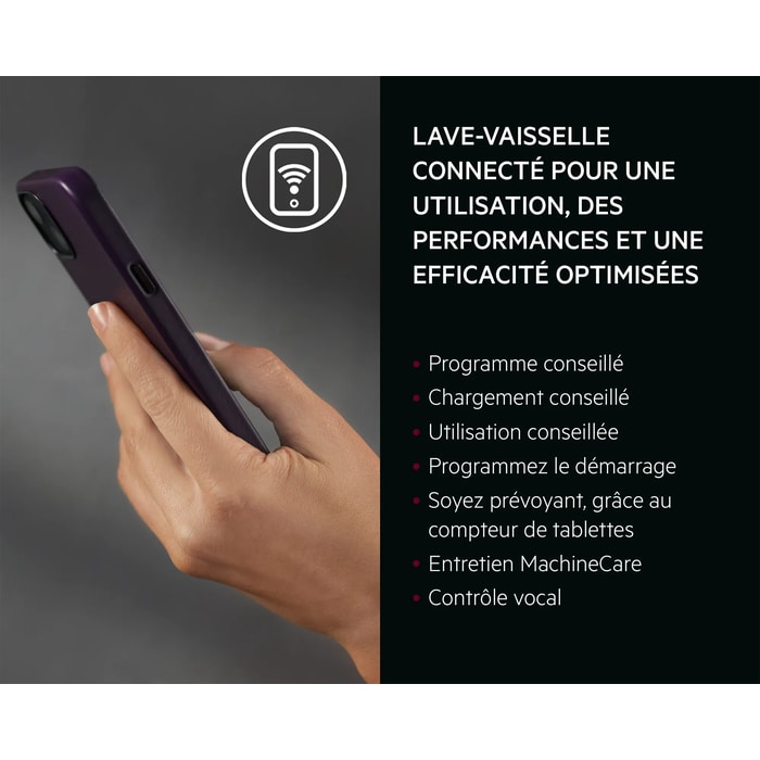 LAVE-VAISSELLE CONNECTÉ POUR UNE UTILISATION, DES PERFORMANCES ET UNE EFFICACITÉ OPTIMISÉES   Programme conseillé Chargement conseillé Utilisation conseillée Programmez le démarrage Soyez prévoyant, grâce au compteur de tablettes Entretien MachineCare Contrôle vocal