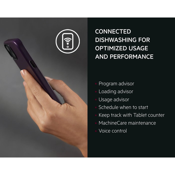 CONNECTED DISHWASHING FOR OPTIMIZED USAGE and PERFORMANCE 
Program advisor
Loading advisor
Usage advisor
Schedule when to start
Keep track with Tablet counter
MachineCare maintenance
Voice control